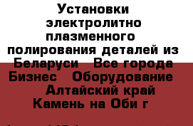 Установки электролитно-плазменного  полирования деталей из Беларуси - Все города Бизнес » Оборудование   . Алтайский край,Камень-на-Оби г.